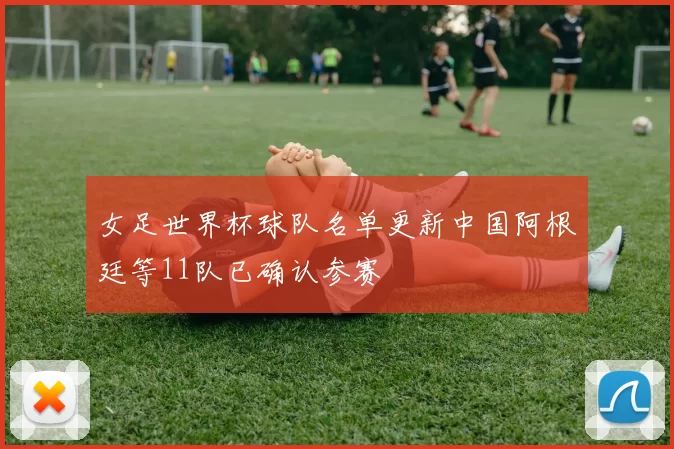 女足世界杯球队名单更新中国阿根廷等11队已确认参赛